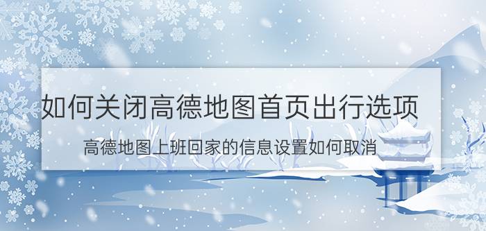 如何关闭高德地图首页出行选项 高德地图上班回家的信息设置如何取消？